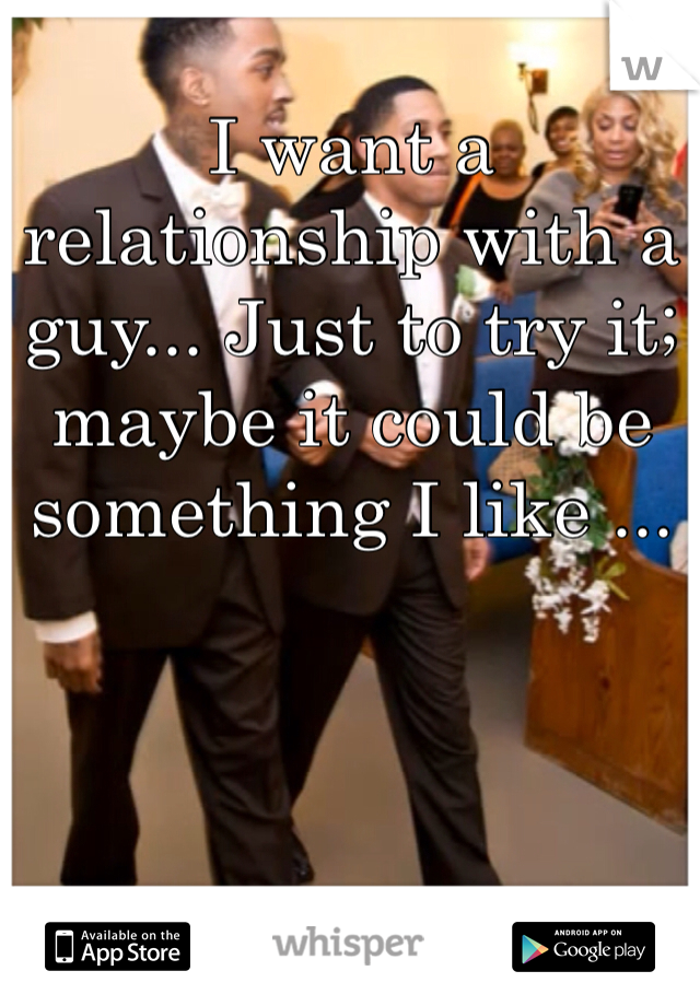 I want a relationship with a guy... Just to try it; maybe it could be something I like ...
