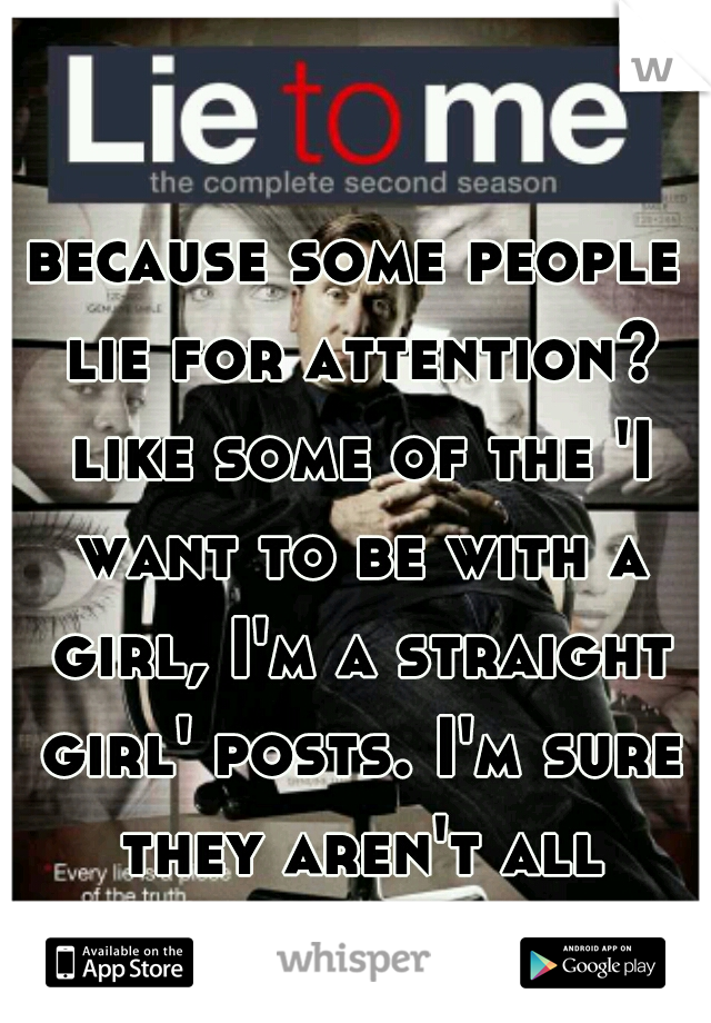 because some people lie for attention? like some of the 'I want to be with a girl, I'm a straight girl' posts. I'm sure they aren't all true... 