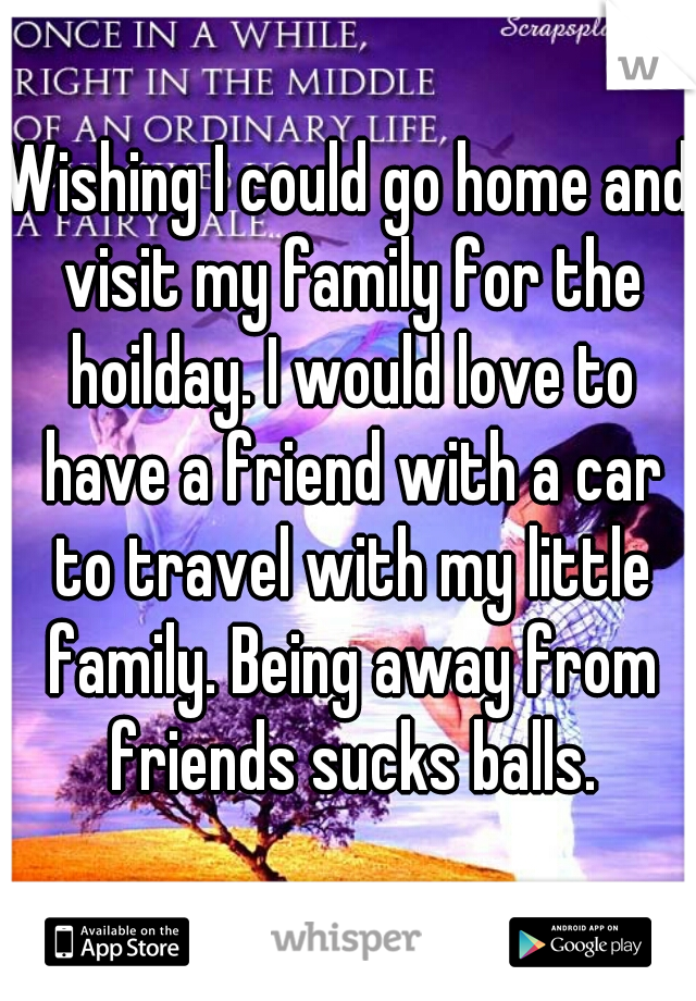 Wishing I could go home and visit my family for the hoilday. I would love to have a friend with a car to travel with my little family. Being away from friends sucks balls.