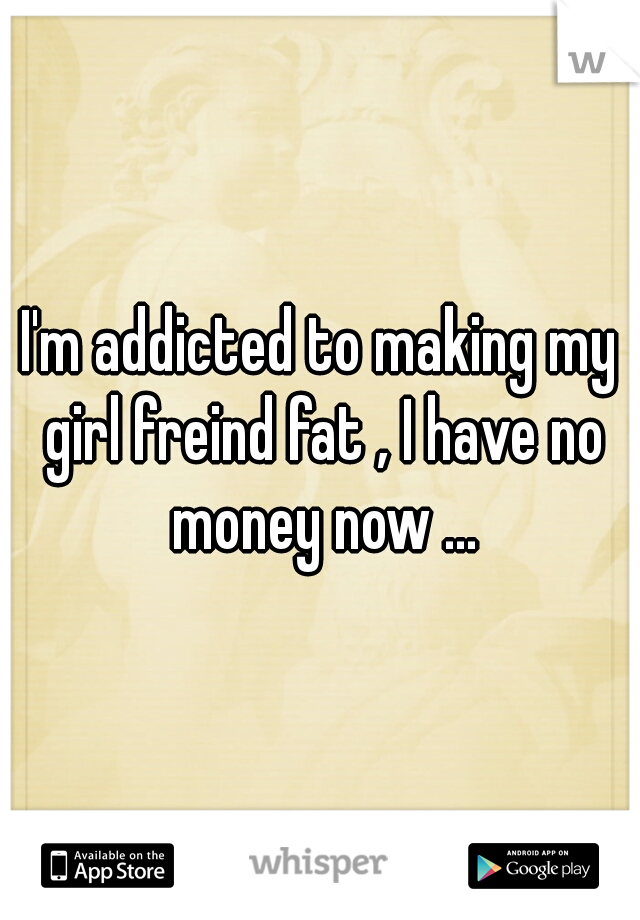 I'm addicted to making my girl freind fat , I have no money now ...