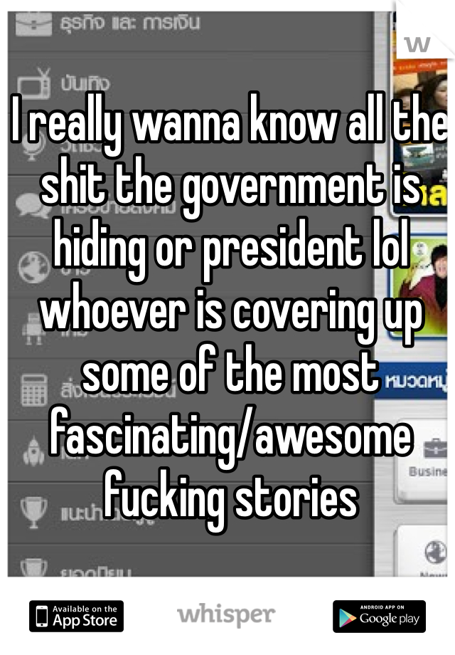 I really wanna know all the shit the government is hiding or president lol whoever is covering up some of the most fascinating/awesome fucking stories 