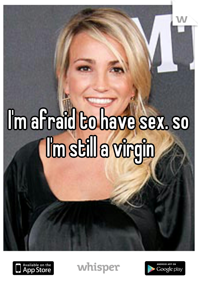 I'm afraid to have sex. so I'm still a virgin