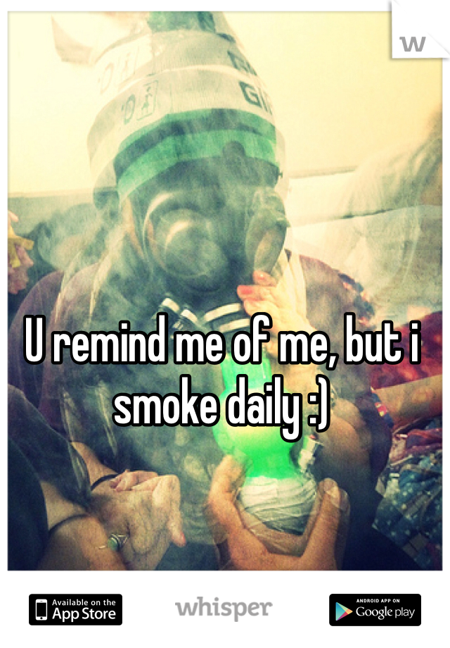 U remind me of me, but i smoke daily :)