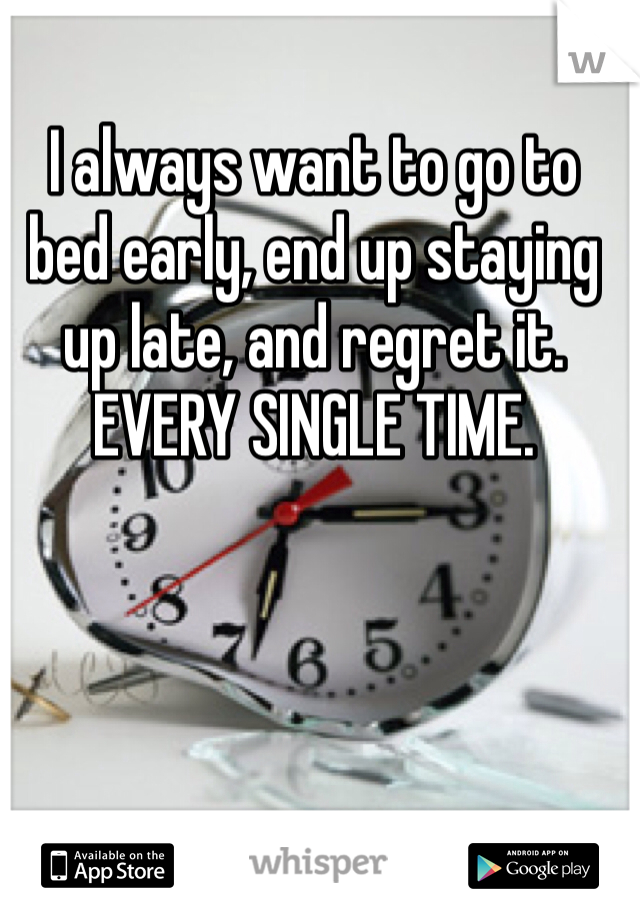 I always want to go to bed early, end up staying up late, and regret it. EVERY SINGLE TIME.