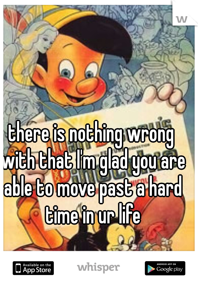 there is nothing wrong with that I'm glad you are able to move past a hard time in ur life