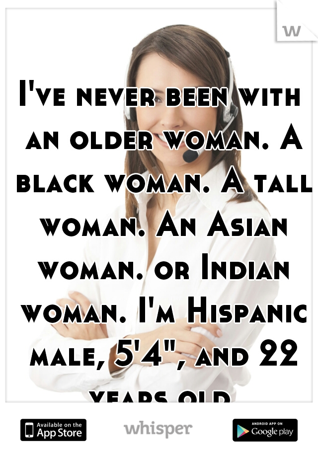 I've never been with an older woman. A black woman. A tall woman. An Asian woman. or Indian woman. I'm Hispanic male, 5'4", and 22 years old.