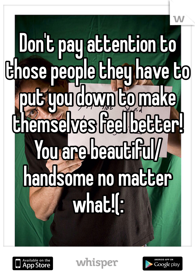 Don't pay attention to those people they have to put you down to make themselves feel better! You are beautiful/handsome no matter what!(: 