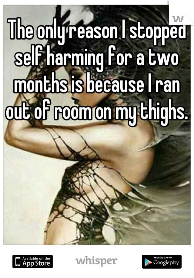 The only reason I stopped self harming for a two months is because I ran out of room on my thighs.
