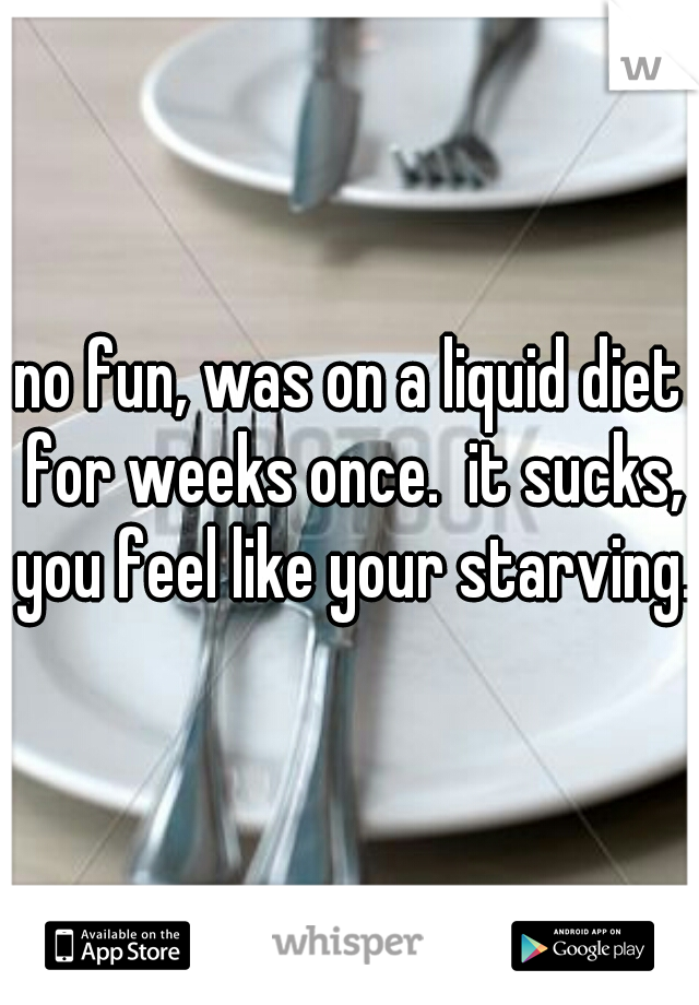 no fun, was on a liquid diet for weeks once.  it sucks, you feel like your starving.