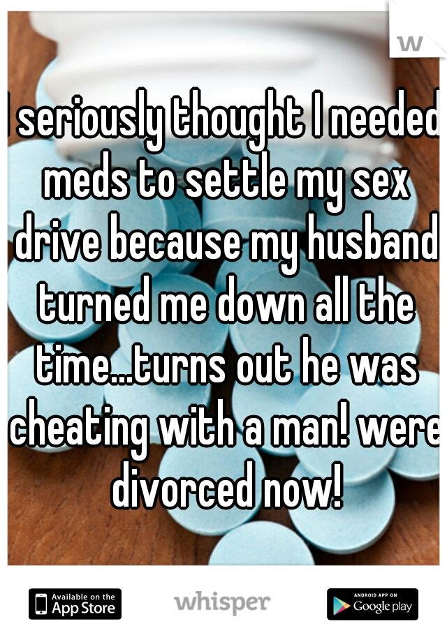 I seriously thought I needed meds to settle my sex drive because my husband turned me down all the time...turns out he was cheating with a man! were divorced now!