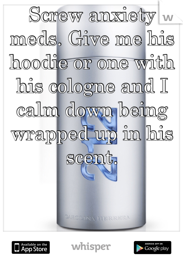 Screw anxiety meds. Give me his hoodie or one with his cologne and I calm down being wrapped up in his scent. 