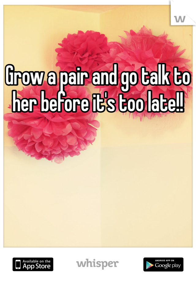 Grow a pair and go talk to her before it's too late!!