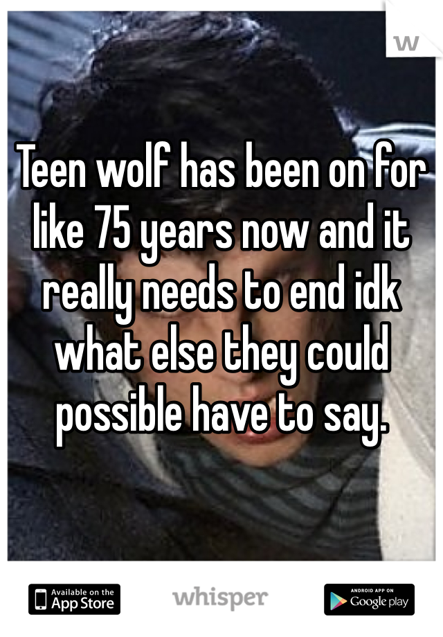 Teen wolf has been on for like 75 years now and it really needs to end idk what else they could possible have to say. 