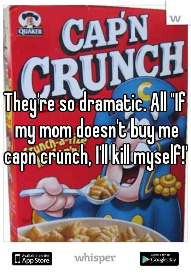 They're so dramatic. All "If my mom doesn't buy me capn crunch, I'll kill myself!"