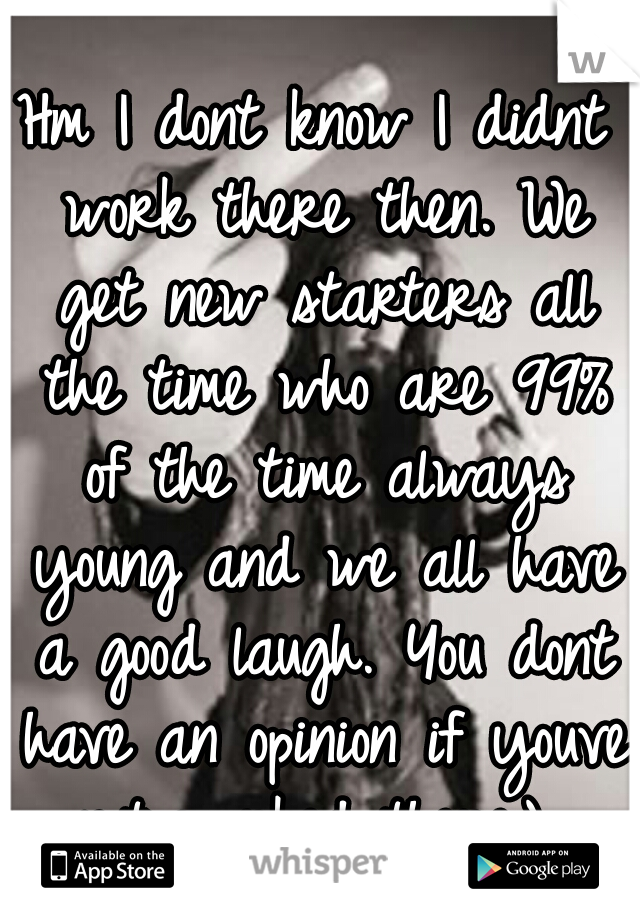 Hm I dont know I didnt work there then. We get new starters all the time who are 99% of the time always young and we all have a good laugh. You dont have an opinion if youve not worked there:) 