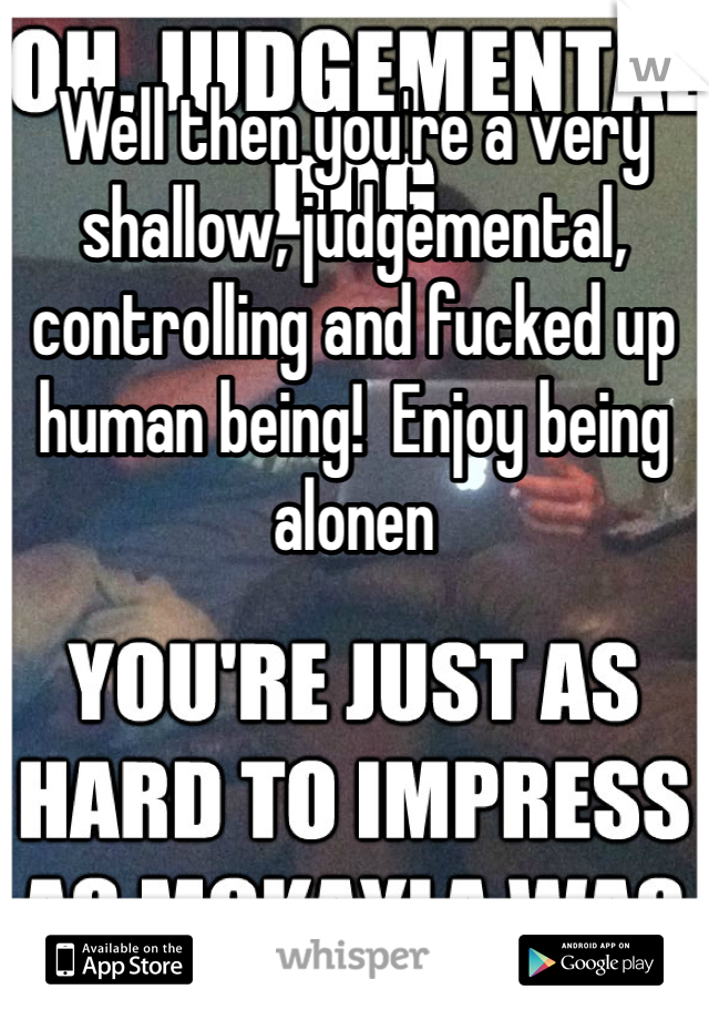 Well then you're a very shallow, judgemental, controlling and fucked up human being!  Enjoy being alonen