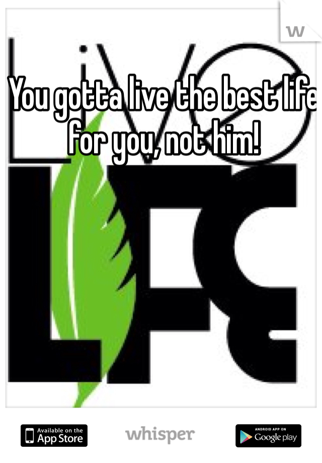 You gotta live the best life for you, not him!