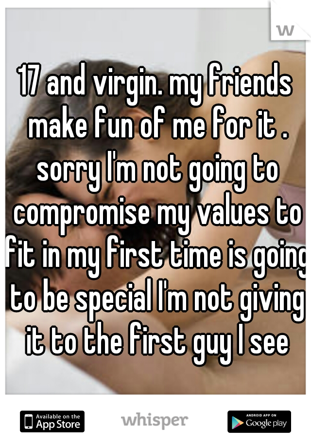 17 and virgin. my friends make fun of me for it . sorry I'm not going to compromise my values to fit in my first time is going to be special I'm not giving it to the first guy I see