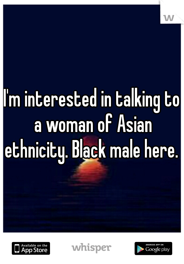 I'm interested in talking to a woman of Asian ethnicity. Black male here. 