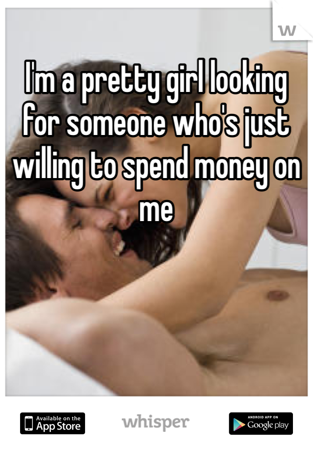 I'm a pretty girl looking for someone who's just willing to spend money on me