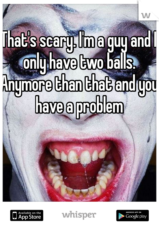 That's scary. I'm a guy and I only have two balls. Anymore than that and you have a problem