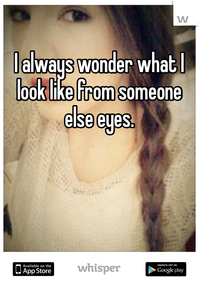 I always wonder what I look like from someone else eyes. 