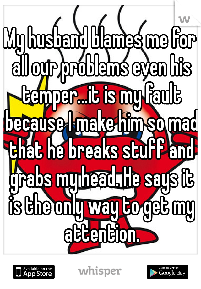 My husband blames me for all our problems even his temper...it is my fault because I make him so mad that he breaks stuff and grabs my head. He says it is the only way to get my attention.