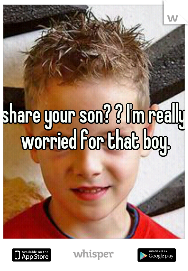 share your son? ? I'm really worried for that boy.