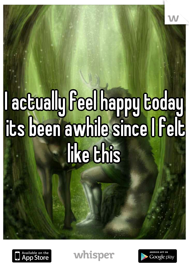 I actually feel happy today its been awhile since I felt like this 
