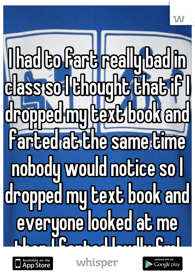 I had to fart really bad in class so I thought that if I dropped my text book and farted at the same time nobody would notice so I dropped my text book and everyone looked at me then I farted loudly fml