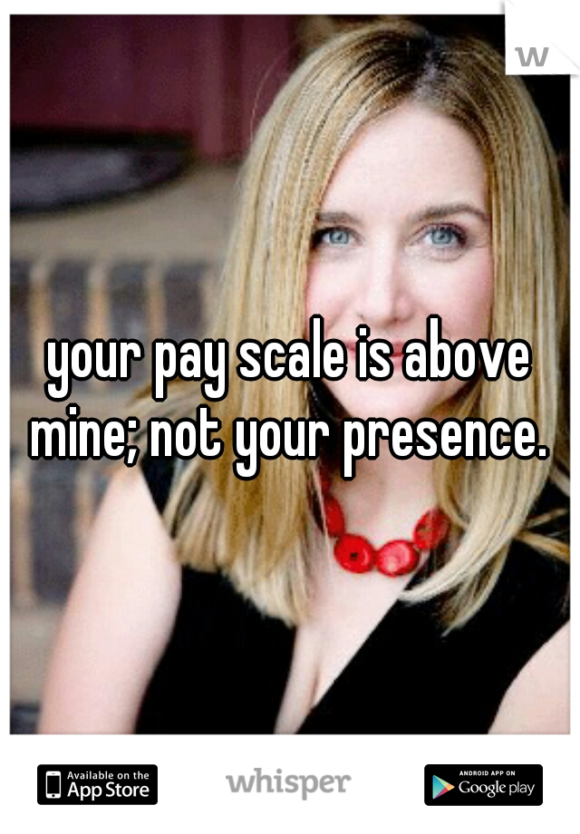 your pay scale is above mine; not your presence. 