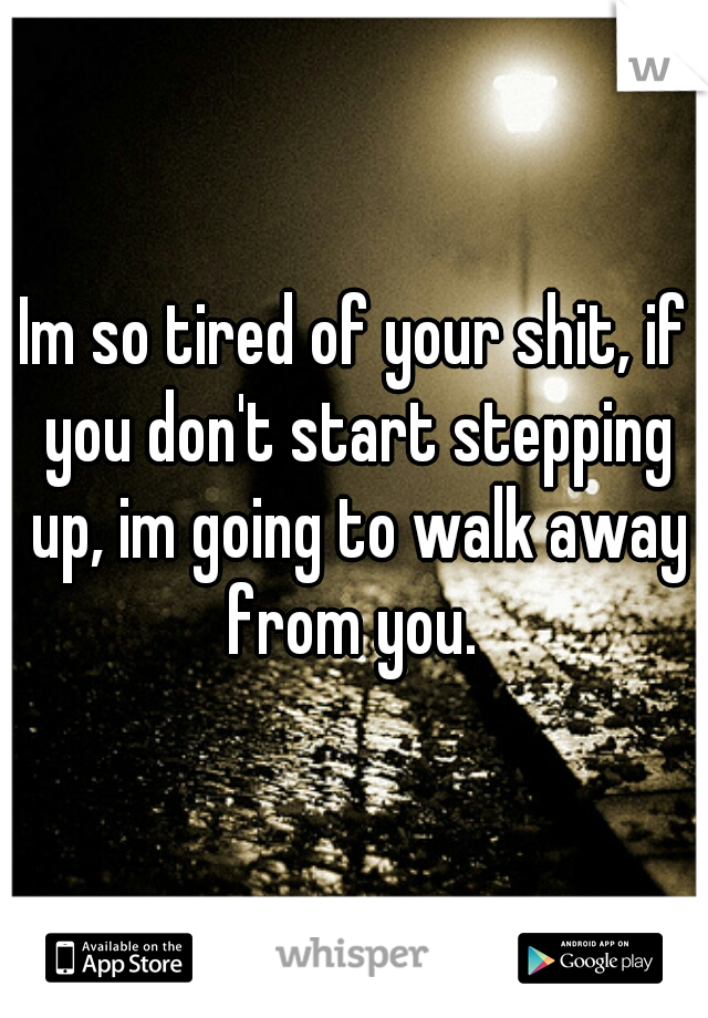 Im so tired of your shit, if you don't start stepping up, im going to walk away from you. 