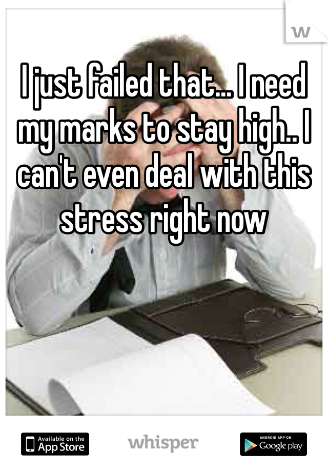 I just failed that... I need my marks to stay high.. I can't even deal with this stress right now 