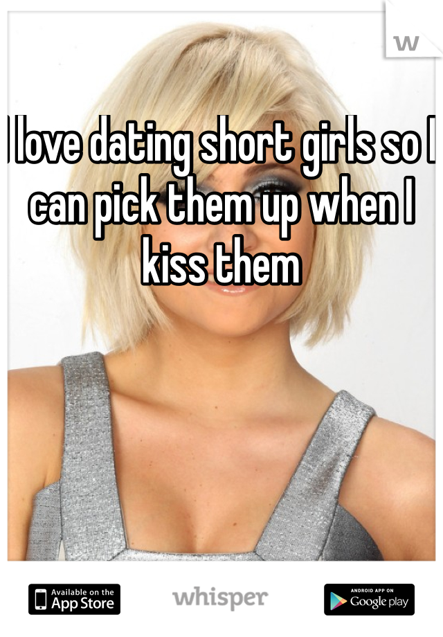 I love dating short girls so I can pick them up when I kiss them 
