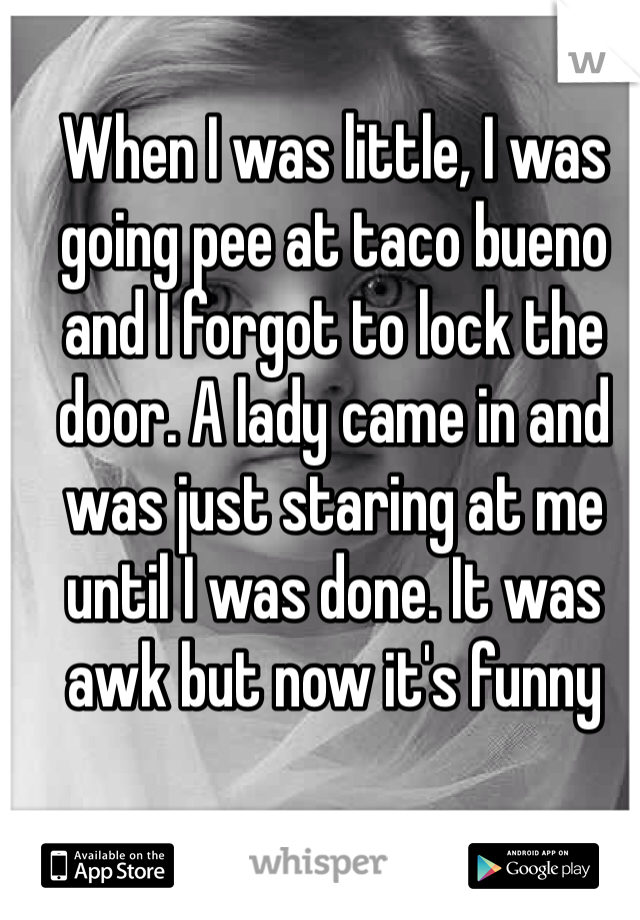 When I was little, I was going pee at taco bueno and I forgot to lock the door. A lady came in and was just staring at me until I was done. It was awk but now it's funny 