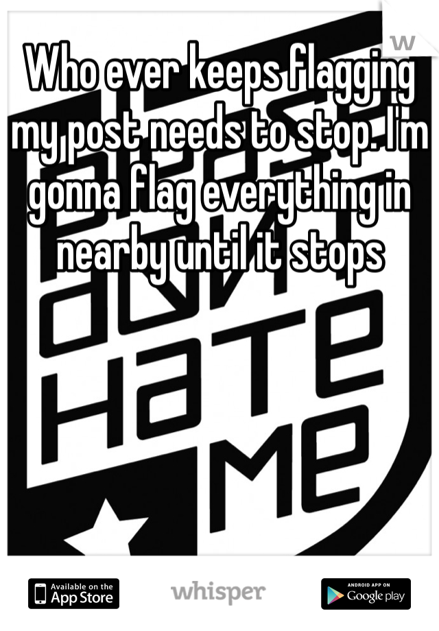 Who ever keeps flagging my post needs to stop. I'm gonna flag everything in nearby until it stops 