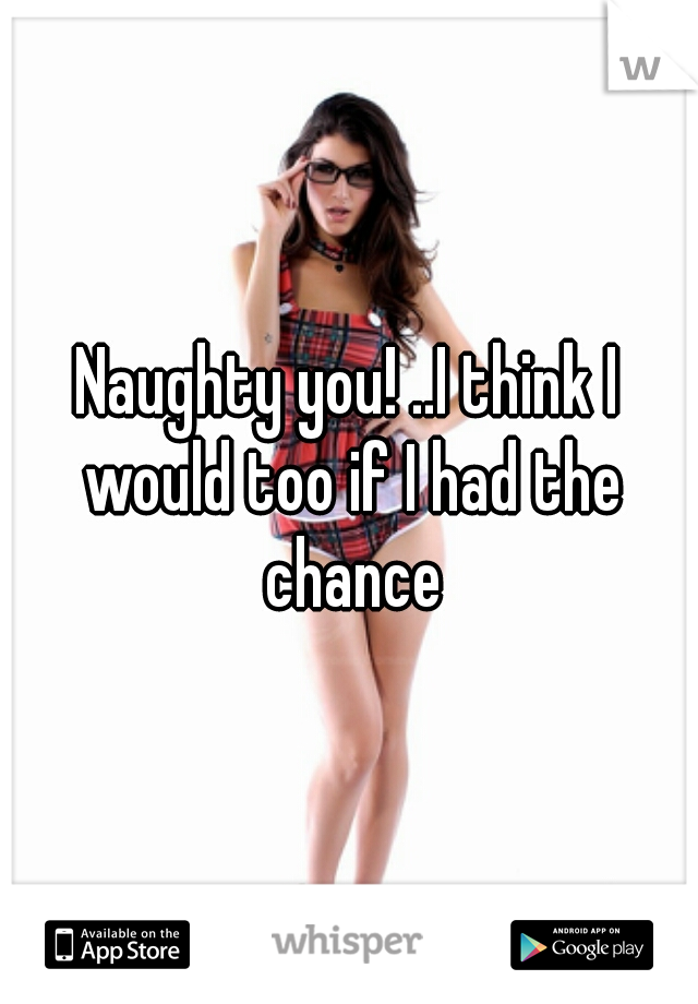 Naughty you! ..I think I would too if I had the chance