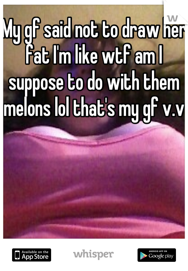 My gf said not to draw her fat I'm like wtf am I suppose to do with them melons lol that's my gf v.v