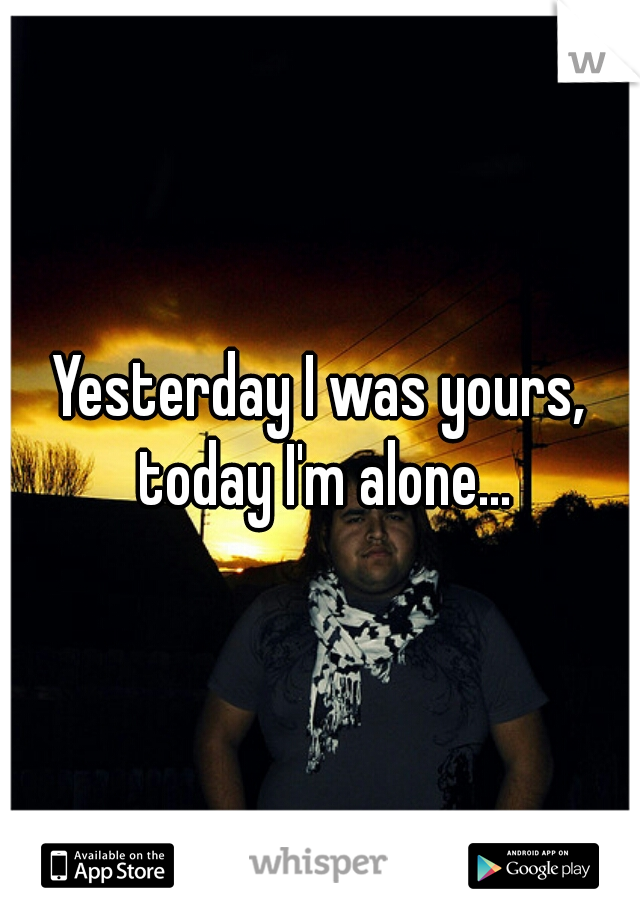 Yesterday I was yours, today I'm alone...