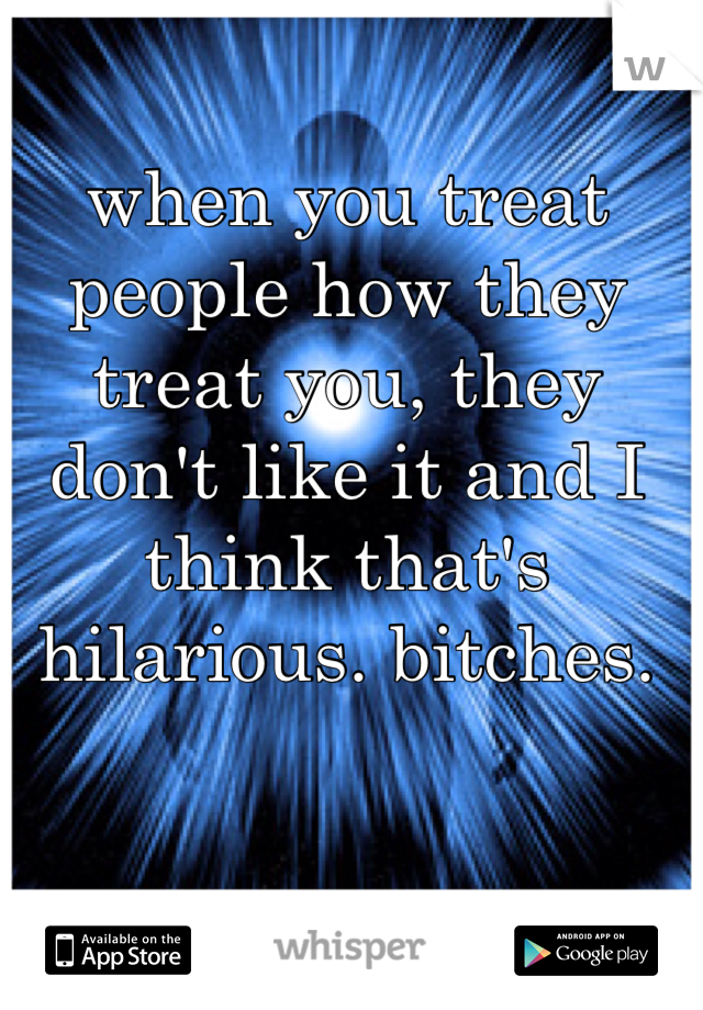 when you treat people how they treat you, they don't like it and I think that's hilarious. bitches.