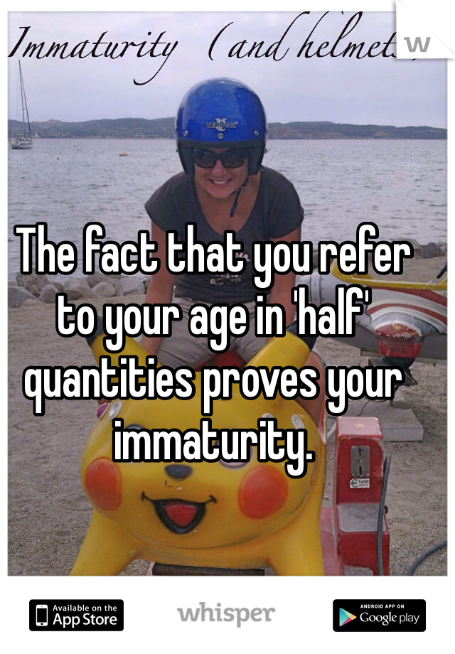 The fact that you refer to your age in 'half' quantities proves your immaturity.