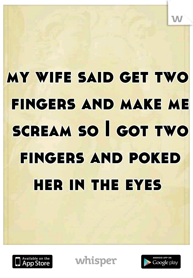 my wife said get two fingers and make me scream so I got two fingers and poked her in the eyes 