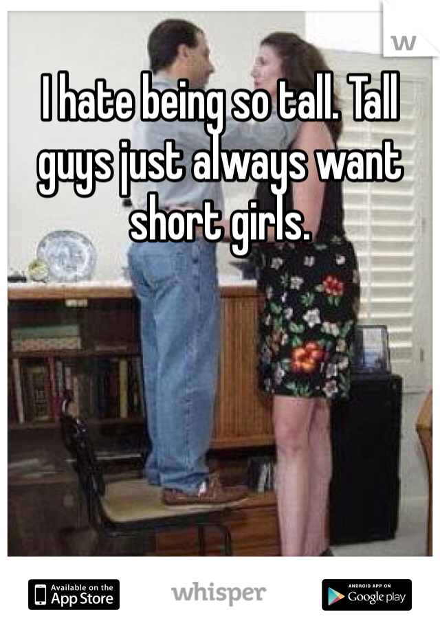 I hate being so tall. Tall guys just always want short girls. 