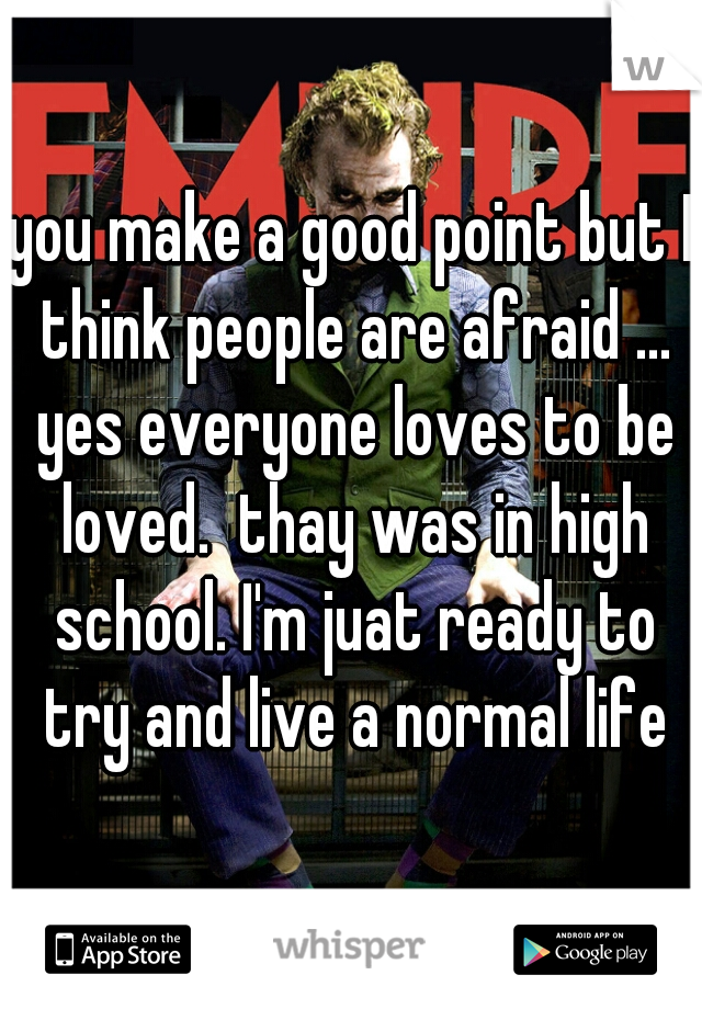 you make a good point but I think people are afraid ... yes everyone loves to be loved.  thay was in high school. I'm juat ready to try and live a normal life