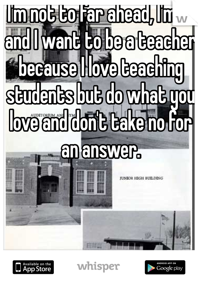 I'm not to far ahead, I'm 19 and I want to be a teacher because I love teaching students but do what you love and don't take no for an answer.