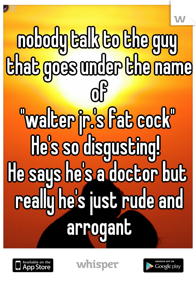 nobody talk to the guy that goes under the name of
"walter jr.'s fat cock"
He's so disgusting! 
He says he's a doctor but really he's just rude and arrogant