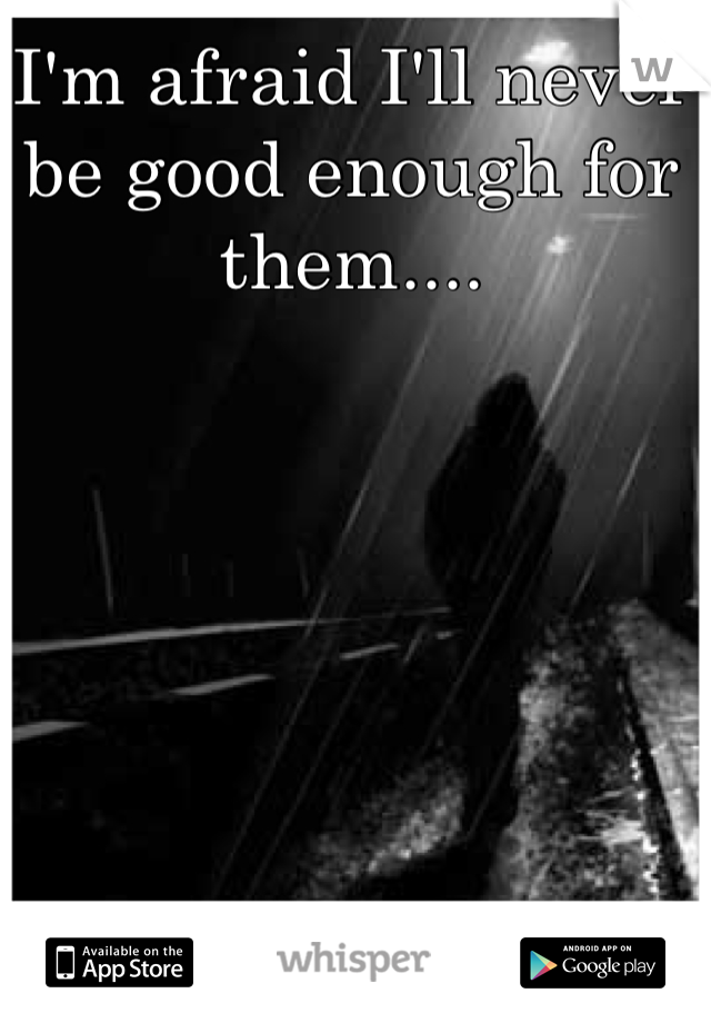 I'm afraid I'll never be good enough for them....