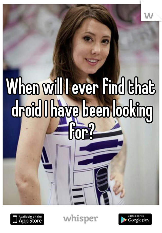 When will I ever find that droid I have been looking for?