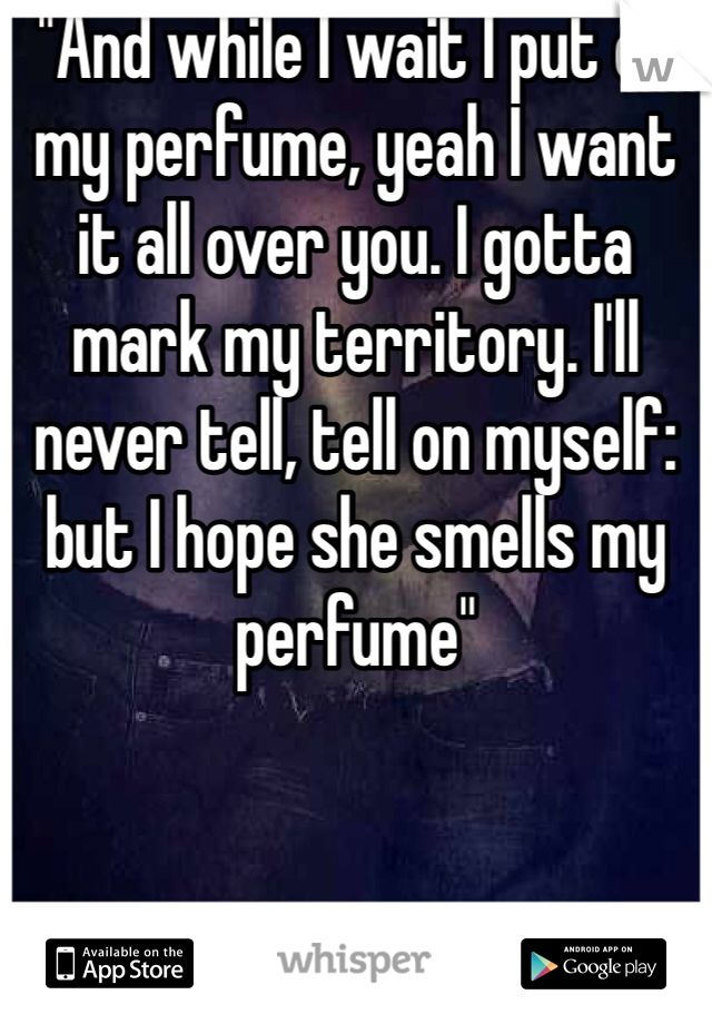 "And while I wait I put on my perfume, yeah I want it all over you. I gotta mark my territory. I'll never tell, tell on myself: but I hope she smells my perfume"