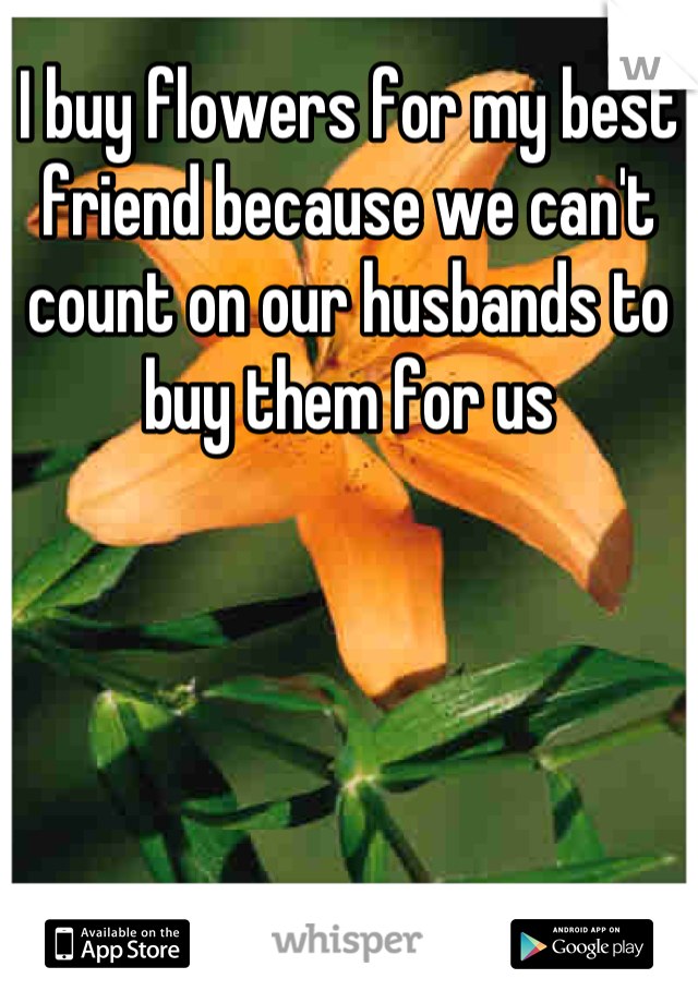 I buy flowers for my best friend because we can't count on our husbands to buy them for us